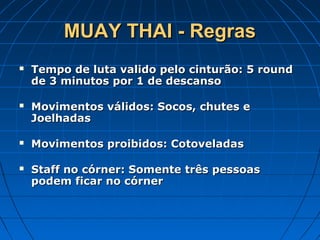MUAY THAI - RegrasMUAY THAI - Regras
 Tempo de luta valido pelo cinturão: 5 roundTempo de luta valido pelo cinturão: 5 round
de 3 minutos por 1 de descansode 3 minutos por 1 de descanso
 Movimentos válidos: Socos, chutes eMovimentos válidos: Socos, chutes e
JoelhadasJoelhadas
 Movimentos proibidos: CotoveladasMovimentos proibidos: Cotoveladas
 Staff no córner: Somente três pessoasStaff no córner: Somente três pessoas
podem ficar no córnerpodem ficar no córner
 