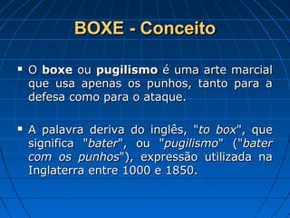 BOXE - ConceitoBOXE - Conceito
 OO boxeboxe ouou pugilismopugilismo é uma arte marcialé uma arte marcial
que usa apenas os punhos, tanto para aque usa apenas os punhos, tanto para a
defesa como para o ataque.defesa como para o ataque.
 A palavra deriva do inglês, "A palavra deriva do inglês, "to boxto box", que", que
significa "significa "baterbater", ou "", ou "pugilismopugilismo" ("" ("baterbater
com os punhoscom os punhos"), expressão utilizada na"), expressão utilizada na
Inglaterra entre 1000 e 1850.Inglaterra entre 1000 e 1850.
 