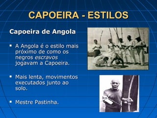 CAPOEIRA - ESTILOSCAPOEIRA - ESTILOS
Capoeira de AngolaCapoeira de Angola
 A Angola é o estilo maisA Angola é o estilo mais
próximo de como ospróximo de como os
negrosnegros escravosescravos
jogavam a Capoeira.jogavam a Capoeira.
 Mais lenta, movimentosMais lenta, movimentos
executados junto aoexecutados junto ao
solo.solo.
 Mestre Pastinha.Mestre Pastinha.
 