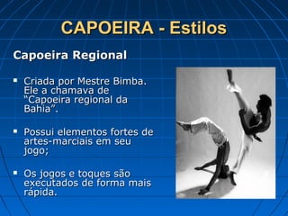 CAPOEIRA - EstilosCAPOEIRA - Estilos
Capoeira RegionalCapoeira Regional
 Criada por Mestre Bimba.Criada por Mestre Bimba.
Ele a chamava deEle a chamava de
“Capoeira regional da“Capoeira regional da
Bahia”.Bahia”.
 Possui elementos fortes dePossui elementos fortes de
artes-marciais em seuartes-marciais em seu
jogo;jogo;
 Os jogos e toques sãoOs jogos e toques são
executados de forma maisexecutados de forma mais
rápida.rápida.
 