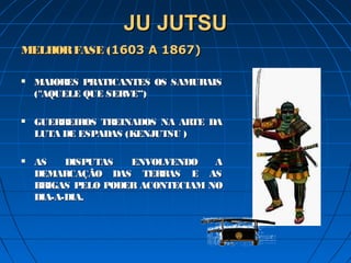 JU JUTSUJU JUTSU
MELHORFASE (MELHORFASE (1603 A 1867)1603 A 1867)
 MAIORES PRATICANTES OS SAMURAISMAIORES PRATICANTES OS SAMURAIS
(("AQUELE QUE SERVE”)"AQUELE QUE SERVE”)
 GUERREIROS TREINADOS NA ARTE DAGUERREIROS TREINADOS NA ARTE DA
LUTA DE ESPADAS (KENJUTSU )LUTA DE ESPADAS (KENJUTSU )
 AS DISPUTAS ENVOLVENDO AAS DISPUTAS ENVOLVENDO A
DEMARCAÇÃO DAS TERRAS E ASDEMARCAÇÃO DAS TERRAS E AS
BRIGAS PELO PODER ACONTECIAM NOBRIGAS PELO PODER ACONTECIAM NO
DIA-A-DIA.DIA-A-DIA.
 