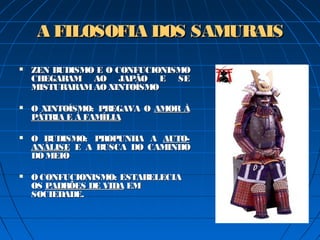 A FILOSOFIA DOS SAMURAISA FILOSOFIA DOS SAMURAIS
 ZEN BUDISMO E O CONFUCIONISMOZEN BUDISMO E O CONFUCIONISMO
CHEGARAM AO JAPÃO E SECHEGARAM AO JAPÃO E SE
MISTURARAMAO XINTOÍSMOMISTURARAMAO XINTOÍSMO
 O XINTOÍSMO: PREGAVA OO XINTOÍSMO: PREGAVA O AMOR ÀAMOR À
PÁTRIA E À FAMÍLIAPÁTRIA E À FAMÍLIA
 O BUDISMO: PROPUNHA AO BUDISMO: PROPUNHA A AUTO-AUTO-
ANÁLISEANÁLISE E A BUSCA DO CAMINHOE A BUSCA DO CAMINHO
DO MEIODO MEIO
 OCONFUCIONISMO: ESTABELECIAOCONFUCIONISMO: ESTABELECIA
OSOS PADRÕES DE VIDAPADRÕES DE VIDA EMEM
SOCIEDADE.SOCIEDADE.
 