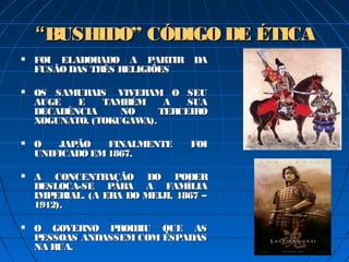 ““BUSHIDO” CÓDIGO DE ÉTICABUSHIDO” CÓDIGO DE ÉTICA
 FOI ELABORADO A PARTIR DAFOI ELABORADO A PARTIR DA
FUSÃODAS TRÊS RELIGIÕESFUSÃODAS TRÊS RELIGIÕES
 OS SAMURAIS  VIVERAM O SEUOS SAMURAIS  VIVERAM O SEU
AUGE E TAMBÉM A SUAAUGE E TAMBÉM A SUA
DECADÊNCIA NO TERCEIRODECADÊNCIA NO TERCEIRO
XOGUNATO. (TOKUGAWA).XOGUNATO. (TOKUGAWA).
 O JAPÃO FINALMENTE FOIO JAPÃO FINALMENTE FOI
UNIFICADO EM1867.UNIFICADO EM1867.
 A CONCENTRAÇÃO DO PODERA CONCENTRAÇÃO DO PODER
DESLOCA-SE PARA A FAMÍLIADESLOCA-SE PARA A FAMÍLIA
IMPERIAL. (A ERA DO MEIJI, 1867 –IMPERIAL. (A ERA DO MEIJI, 1867 –
1912).1912).
 O GOVERNO PROIBIU QUE ASO GOVERNO PROIBIU QUE AS
PESSOAS ANDASSEM COM ESPADASPESSOAS ANDASSEM COM ESPADAS
NA RUA.NA RUA.
 