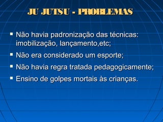 JU JUTSU - PROBLEMASJU JUTSU - PROBLEMAS
 Não havia padronização das técnicas:Não havia padronização das técnicas:
imobilização, lançamento,etc;imobilização, lançamento,etc;
 Não era considerado um esporte;Não era considerado um esporte;
 Não havia regra tratada pedagogicamente;Não havia regra tratada pedagogicamente;
 Ensino de golpesEnsino de golpes mortais às crianças.mortais às crianças.
 