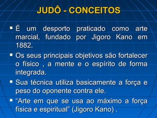 JUDÔ - CONCEITOSJUDÔ - CONCEITOS
 É um desporto praticado como arteÉ um desporto praticado como arte
marcial, fundado por Jigoro Kano emmarcial, fundado por Jigoro Kano em
1882.1882.
 Os seus principais objetivos são fortalecerOs seus principais objetivos são fortalecer
o físico , a mente e o espírito de formao físico , a mente e o espírito de forma
integrada.integrada.
 Sua técnica utiliza basicamente a força eSua técnica utiliza basicamente a força e
peso do oponente contra ele.peso do oponente contra ele.
 ““Arte em que se usa ao máximo a forçaArte em que se usa ao máximo a força
física e espiritual” (Jigoro Kano) .física e espiritual” (Jigoro Kano) .
 