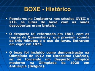 BOXE - HistóricoBOXE - Histórico
 Populares na Inglaterra nos séculos XVIII ePopulares na Inglaterra nos séculos XVIII e
XIX, as lutas de boxe com as mãosXIX, as lutas de boxe com as mãos
descobertas eram brutais.descobertas eram brutais.
 O desporto foi reformado em 1867, com asO desporto foi reformado em 1867, com as
regras de Queensberry, que previam roundsregras de Queensberry, que previam rounds
de três minutos e o uso de luvas. Entraramde três minutos e o uso de luvas. Entraram
em vigor em 1872.em vigor em 1872.
 O boxe foi incluído como demonstração naO boxe foi incluído como demonstração na
Olimpíada de 1912 em Estocolmo (Suécia),Olimpíada de 1912 em Estocolmo (Suécia),
só se tornando um desporto olímpicosó se tornando um desporto olímpico
moderno na Olimpíada de 1920 emmoderno na Olimpíada de 1920 em
Antuérpia (Bélgica).Antuérpia (Bélgica).
 