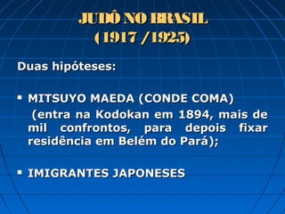 JUDÔ NO BRASILJUDÔ NO BRASIL
(1917 /1925)(1917 /1925)
Duas hipóteses:Duas hipóteses:
 MITSUYO MAEDA (CONDE COMA)MITSUYO MAEDA (CONDE COMA)
(entra na Kodokan em 1894, mais de(entra na Kodokan em 1894, mais de
mil confrontos, para depois fixarmil confrontos, para depois fixar
residência em Belém do Pará);residência em Belém do Pará);
 IMIGRANTES JAPONESESIMIGRANTES JAPONESES
 