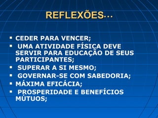 REFLEXÕESREFLEXÕES• • •• • •
 CEDER PARA VENCER;
 UMA ATIVIDADE FÍSICA DEVE
SERVIR PARA EDUCAÇÃO DE SEUS
PARTICIPANTES;
 SUPERAR A SI MESMO;
 GOVERNAR-SE COM SABEDORIA;
 MÁXIMA EFICÁCIA;
 PROSPERIDADE E BENEFÍCIOS
MÚTUOS;
 
