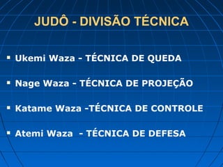 JUDÔ - DIVISÃO TÉCNICA
 Ukemi Waza - TÉCNICA DE QUEDA
 Nage Waza - TÉCNICA DE PROJEÇÃO
 Katame Waza -TÉCNICA DE CONTROLE
 Atemi Waza - TÉCNICA DE DEFESA
 