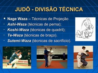 JUDÔ - DIVISÃO TÉCNICAJUDÔ - DIVISÃO TÉCNICA
 Nage WazaNage Waza – Técnicas de Projeção– Técnicas de Projeção
• Ashi-WazaAshi-Waza (técnicas de perna);(técnicas de perna);
• Koshi-WazaKoshi-Waza (técnicas de quadril);(técnicas de quadril);
• Te-WazaTe-Waza (técnicas de braço).(técnicas de braço).
• Sutemi-WazaSutemi-Waza (técnicas de sacrifício).(técnicas de sacrifício).
 