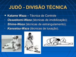 JUDÔ - DIVISÃO TÉCNICAJUDÔ - DIVISÃO TÉCNICA
 Katame WazaKatame Waza – Técnica de Controle– Técnica de Controle
• Ossaekomi-WazaOssaekomi-Waza (técnicas de imobilização);(técnicas de imobilização);
• Shime-WazaShime-Waza (técnicas de estrangulamento);(técnicas de estrangulamento);
• Kansetsu-WazaKansetsu-Waza (técnicas de luxação).(técnicas de luxação).
 