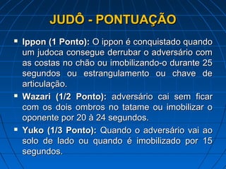 JUDÔ - PONTUAÇÃOJUDÔ - PONTUAÇÃO
 IpponIppon (1 Ponto):(1 Ponto): O ippon é conquistado quandoO ippon é conquistado quando
um judoca consegue derrubar o adversário comum judoca consegue derrubar o adversário com
as costas no chão ou imobilizando-o durante 25as costas no chão ou imobilizando-o durante 25
segundos ou estrangulamento ou chave desegundos ou estrangulamento ou chave de
articulação.articulação.
 Wazari (1/2 Ponto):Wazari (1/2 Ponto): adversário cai sem ficaradversário cai sem ficar
com os dois ombros no tatame ou imobilizar ocom os dois ombros no tatame ou imobilizar o
oponente por 20 à 24 segundos.oponente por 20 à 24 segundos.
 Yuko (1/3 Ponto):Yuko (1/3 Ponto): Quando o adversário vai aoQuando o adversário vai ao
solo de lado ou quando é imobilizado por 15solo de lado ou quando é imobilizado por 15
segundos.segundos.
 