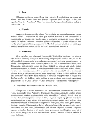 f. Boxe

        O boxe ou pugilismo é um estilo de luta e esporte de combate que usa apenas os
punhos, tanto para a defesa como para o ataque. A palavra deriva do inglês "to box", que
significa "bater", ou "pugilismo" ("bater com os punhos"), expressão utilizada na Inglaterra
entre 1000 e 1850.

           g. Capoeira

       A capoeira é uma expressão cultural Afro-brasileira que mistura luta, dança, cultura
popular, música. Desenvolvida no Brasil por escravos africanos e seus descendentes, é
caracterizada por golpes e movimentos ágeis e complexos, utilizando os pés, as mãos, a
cabeça, os joelhos, cotovelos, elementos ginástico-acrobáticos, e golpes desferidos com
bastões e facões, estes últimos provenientes do Maculelê. Uma característica que a distingue
da maioria das outras artes marciais é o fato de ser acompanhada por música.

           h. Taekwondo

       O taekwondo é uma mistura de Hwarang-Do (Do significa "caminho", em todas as
artes marciais orientais) usado pela elite Hwarang para proteger o reino de Silla, no ano 50
a.C, com Taekkyon, uma antiga arte usada pelos samurangs - espécie de samurai coreano. Na
arte do Hwarang-Doeram muito usadas as pernas, e um tipo de bastão chamado kwan, além
de naginatas, também muito comum na China. No Taekkyon também eram usados muitos
golpes com as pernas, e também se treinava com as Haidongs - tradicional espada coreana,
parecida com a katana japonesa - além de arcos e flechas. Em torno de 60 a.C os membros do
reino de Koguryo, satisfeitos com a arte usada para proteger o reino de Silla, decidiram criar
uma arte melhor e mais forte - foi aí então que os nobres da elite aprenderam as antigas artes
do Hwarang-Do e do Taekkyon, assim fundindo as duas e criando o taekwondo. Alguns dos
golpes usados são o "Chute Cavalo", o "Chute Tornado" e o "Enforcamento com as pernas".

   3. Importância das lutas nas aulas de Educação Física

         É importante dizer que as lutas são um conteúdo oficial da disciplina de Educação
Física, apresentado pelos Parâmetros Curriculares Nacionais, entretanto, existem alguns
argumentos que impedem que o professor incite essa prática. O primeiro deles é a falta de
vivência da maioria dos professores com as lutas, o segundo é a preocupação com a violência
que se imagina que as lutas possam gerar,entretanto existem meios para que o professor possa
trabalhar as lutas com os alunos sem tê-las praticado antes. judô, sumô, caratê, greco-romana,
jiu-jitsu e capoeira. E tantas outras, Para o olhar mais leigo, todas parecem iguais, mas se
analisarmos cada uma delas, perceberemos que elas têm objetivos diferentes. Enquanto
algumas pretendem derrubar o adversário, outras procuram a imobilização e umas até o
deslocamento do oponente de uma área delimitada. Ou seja, nenhuma delas tem a violência
como finalidade.
 