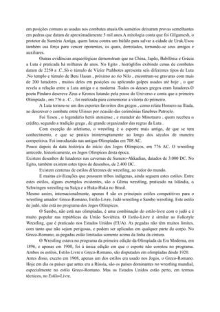 em posições comuns as usadas nos combates atuais.Os sumérios deixaram provas semelhantes
em pedras que datam de aproximadamente 5 mil anos.A mitologia conta que foi Gilgamesh, o
protetor da Suméria Antiga, quem lutou contra um búfalo para salvar a cidade de Uruk.Usou
também sua força para vencer oponentes, os quais, derrotados, tornando-se seus amigos e
auxiliares.
        Outras evidências arqueológicas demonstram que na China, Japão, Babilônia e Grécia
a Luta é praticada há milhares de anos. No Egito , hieróglifos exibindo cenas de combates
datam de 2250 a .C..Só o túmulo de Vizier Ptahhotes apresenta seis diferentes tipos de Luta
.No templo e túmulo de Beni Hasan , próximo ao rio Nilo , encontram-se gravuras com mais
de 200 lutadores , muitos deles em posições ou aplicando golpes usados até hoje , o que
revela a relação entre a Luta antiga e a moderna .Todos os deuses gregos eram lutadores.O
poeta Píndaro descreve Zeus e Kronos lutando pela posse do Universo e conta que a primeira
Olimpíada , em 776 a . C. , foi realizada para comemorar a vitória do primeiro.
        A Luta tornou-se um dos esportes favoritos dos gregos , como relata Homero na llíada,
ao descrever o combate entre Ulisses por ocasião das cerimônias fúnebres Patroclo.
        Foi Teseu , o legendário herói ateniense , e matador do Minotauro , quem recebeu o
crédito, segundo a tradição grega , de grande organizador das regras da Luta .
        Com exceção do atletismo, o wrestling é o esporte mais antigo, de que se tem
conhecimento, e que se pratica ininterruptamente ao longo dos séculos de maneira
competitiva. Foi introduzido nas antigas Olimpíadas em 708 AC.
Pouco depois da data histórica do início dos Jogos Olímpicos, em 776 AC. O wrestling
antecede, historicamente, os Jogos Olímpicos desta época.
Existem desenhos de lutadores nas cavernas de Sumero-Akkadian, datados de 3.000 DC. No
Egito, também existem estes tipos de desenhos, de 2.400 DC.
        Existem centenas de estilos diferentes de wrestling, ao redor do mundo.
        E muitas civilizações que possuem tribos indígenas, ainda seguem estes estilos. Entre
estes estilos, alguns exemplos existentes, são o Glíma wrestling, praticado na Islândia, o
Schwingen wrestling na Suíça e o Huka-Huka no Brasil.
Mesmo assim, internacionalmente, apenas 4 são os principais estilos competitivos para o
wrestling amador: Greco-Romano, Estilo-Livre, Judô wrestling e Sambo wrestling. Este estilo
de judô, não está no programa dos Jogos Olímpicos.
        O Sambo, não está nas olimpíadas, é uma combinação do estilo-livre com o judô e é
muito popular nas repúblicas da União Soviética. O Estilo-Livre é similar ao Folkstyle
Wrestling, que é praticado nos Estados Unidos (EUA). As pegadas não têm muitos limites,
com tanto que não sejam perigosas, e podem ser aplicadas em qualquer parte do corpo. No
Greco-Romano, as pegadas estão limitadas somente acima da linha da cintura.
        O Wrestling estava no programa da primeira edição da Olimpíada da Era Moderna, em
1896, e apenas em 1900, foi à única edição em que o esporte não constou no programa.
Ambos os estilos, Estilo-Livre e Greco-Romano, são disputados em olimpíadas desde 1920.
Antes disso, exceto em 1908, apenas um dos estilos era usado nos Jogos, o Greco-Romano.
Hoje em dia os países que antes era a Rússia, são os países dominantes no wrestling mundial,
especialmente no estilo Greco-Romano. Mas os Estados Unidos estão perto, em termos
técnicos, no Estilo-Livre.
 
