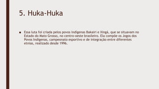 5. Huka-Huka
■ Essa luta foi criada pelos povos indígenas Bakairi e Xingá, que se situavam no
Estado do Mato Grosso, no centro-oeste brasileiro. Ela compõe os Jogos dos
Povos Indígenas, campeonato esportivo e de integração entre diferentes
etnias, realizado desde 1996.
 