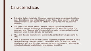 Características
■ O objetivo da luta huka-huka é levantar o oponente para, em seguida, levá-lo ao
chão, de modo que suas costas toquem o solo. Apesar desse objetivo, uma luta
pode ser encerrada caso algum dos lutadores toque a mão atrás do joelho do
oponente;
■ Essa luta é praticada de joelhos, além de composta por vários elementos
ritualísticos, como a vestimenta, as pinturas corporais, a escolha nominal dos
oponentes pelo “dono da luta” (homem chefe) e o giro circular realizado pelos
oponentes antes do início da luta, por exemplo;
■ A luta tem duração média inferior a um minuto, sendo observada pelo dono da
luta;
■ Entre as etnias que praticam essa luta não há premiação para o vencedor, e sim o
reconhecimento e o respeito entre a comunidade. Assim, os lutadores devem
reconhecer a vitória, a derrota e o empate de modo a promover a cultura da paz,
estimulando atos de hospitalidade, generosidade e partilha.
 