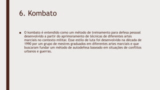 6. Kombato
■ O kombato é entendido como um método de treinamento para defesa pessoal
desenvolvido a partir do aprimoramento de técnicas de diferentes artes
marciais no contexto militar. Esse estilo de luta foi desenvolvido na década de
1990 por um grupo de mestres graduados em diferentes artes marciais e que
buscaram fundar um método de autodefesa baseado em situações de conflitos
urbanos e guerras.
 
