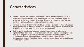 Características
■ A defesa pessoal no kambato é treinada a partir da utilização de todas as
partes do corpo e da simulação de situações reais de conflito e agressão.
Assim, facas, bastões, armas de fogo e objetos cotidianos, como cadeiras,
garrafas e canetas, fazem parte dos treinamentos;
■ Além de técnicas de confronto direto, o kombato também realiza estudos da
linguagem corporal, a fim de identificar potenciais agressores e/ou situações
de violência e, com isso, evitar e/ou minimizar danos;
■ O objetivo do kombato é preparar os praticantes para se adaptarem
rapidamente a situações de risco considerando ameaças do tempo presente.
Para isso, propõe-se um método com técnicas de combate que simulam
situações de violência e agressão em diversos locais, como bares,
restaurantes, carros, elevadores, entre outros, podendo ou não se utilizar de
objetos como armas.
 