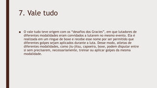 7. Vale tudo
■ O vale tudo teve origem com os “desafios dos Gracies”, em que lutadores de
diferentes modalidades eram convidados a lutarem no mesmo evento. Ela é
realizada em um ringue de boxe e recebe esse nome por ser permitido que
diferentes golpes sejam aplicados durante a luta. Desse modo, atletas de
diferentes modalidades, como jiu-jitsu, capoeira, boxe, podem disputar entre
si sem precisarem, necessariamente, treinar ou aplicar golpes da mesma
modalidade.
 