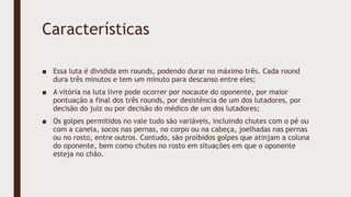 Características
■ Essa luta é dividida em rounds, podendo durar no máximo três. Cada round
dura três minutos e tem um minuto para descanso entre eles;
■ A vitória na luta livre pode ocorrer por nocaute do oponente, por maior
pontuação a final dos três rounds, por desistência de um dos lutadores, por
decisão do juiz ou por decisão do médico de um dos lutadores;
■ Os golpes permitidos no vale tudo são variáveis, incluindo chutes com o pé ou
com a canela, socos nas pernas, no corpo ou na cabeça, joelhadas nas pernas
ou no rosto, entre outros. Contudo, são proibidos golpes que atinjam a coluna
do oponente, bem como chutes no rosto em situações em que o oponente
esteja no chão.
 