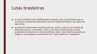 Lutas brasileiras
■ As lutas brasileiras são manifestações corporais cujas características que as
constituem representam diferentes faces da história do Brasil e da cultura de
suas etnias.
■ As lutas são importantes manifestações da cultura corporal e da história de
diferentes povos e civilizações. Entre as diversas manifestações de lutas
existentes se encontram as lutas brasileiras. Assim, esta matéria apresenta as
origens e as principais características de 7 lutas brasileiras. Acompanhe.
 