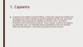 1. Capoeira
■ A capoeira teve origem no Brasil Colônia, criada pelos negros escravizados por
portugueses ao serem proibidos de praticar qualquer tipo de luta, que eram
entendidas como expressão de rebeldia ou afronta. Assim, ao mesclar
elementos como instrumentos musicais, canto e dança, a prática da capoeira
era permitida, pois, era entendida pelos colonizadores como um momento
lúdico dos escravizados, e não como uma prática de arte marcial.
 