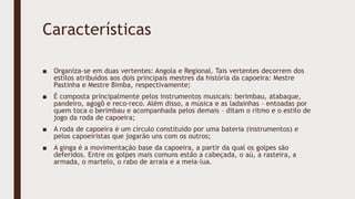 Características
■ Organiza-se em duas vertentes: Angola e Regional. Tais vertentes decorrem dos
estilos atribuídos aos dois principais mestres da história da capoeira: Mestre
Pastinha e Mestre Bimba, respectivamente;
■ É composta principalmente pelos instrumentos musicais: berimbau, atabaque,
pandeiro, agogô e reco-reco. Além disso, a música e as ladainhas – entoadas por
quem toca o berimbau e acompanhada pelos demais – ditam o ritmo e o estilo de
jogo da roda de capoeira;
■ A roda de capoeira é um círculo constituído por uma bateria (instrumentos) e
pelos capoeiristas que jogarão uns com os outros;
■ A ginga é a movimentação base da capoeira, a partir da qual os golpes são
deferidos. Entre os golpes mais comuns estão a cabeçada, o aú, a rasteira, a
armada, o martelo, o rabo de arraia e a meia-lua.
 