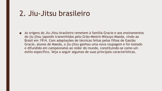 2. Jiu-Jitsu brasileiro
■ As origens do Jiu-Jitsu brasileiro remetem à família Gracie e aos ensinamentos
do jiu-jitsu japonês transmitidos pelo Grão-Mestre Mitsuyo Maeda, vindo ao
Brasil em 1914. Com adaptações de técnicas feitas pelos filhos de Gastão
Gracie, alunos de Maeda, o jiu-jitsu ganhou uma nova roupagem e foi testado
e difundido em campeonatos ao redor do mundo, constituindo-se como um
estilo específico. Veja a seguir algumas de suas principais características.
 