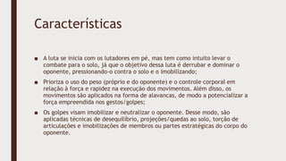 Características
■ A luta se inicia com os lutadores em pé, mas tem como intuito levar o
combate para o solo, já que o objetivo dessa luta é derrubar e dominar o
oponente, pressionando-o contra o solo e o imobilizando;
■ Prioriza o uso do peso (próprio e do oponente) e o controle corporal em
relação à força e rapidez na execução dos movimentos. Além disso, os
movimentos são aplicados na forma de alavancas, de modo a potencializar a
força empreendida nos gestos/golpes;
■ Os golpes visam imobilizar e neutralizar o oponente. Desse modo, são
aplicadas técnicas de desequilíbrio, projeções/quedas ao solo, torção de
articulações e imobilizações de membros ou partes estratégicas do corpo do
oponente.
 