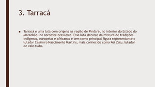 3. Tarracá
■ Tarracá é uma luta com origens na região de Pindaré, no interior do Estado do
Maranhão, no nordeste brasileiro. Essa luta decorre da mistura de tradições
indígenas, europeias e africanas e tem como principal figura representante o
lutador Casimiro Nascimento Martins, mais conhecido como Rei Zulu, lutador
de vale-tudo.
 