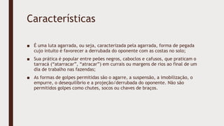 Características
■ É uma luta agarrada, ou seja, caracterizada pela agarrada, forma de pegada
cujo intuito é favorecer a derrubada do oponente com as costas no solo;
■ Sua prática é popular entre peões negros, caboclos e cafusos, que praticam o
tarracá (“atarracar”, “atracar”) em currais ou margens de rios ao final de um
dia de trabalho nas fazendas;
■ As formas de golpes permitidas são o agarre, a suspensão, a imobilização, o
empurre, o desequilíbrio e a projeção/derrubada do oponente. Não são
permitidos golpes como chutes, socos ou chaves de braços.
 