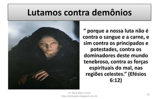 Lutamos contra demônios
                         “ porque a nossa luta não é
                         contra o sangue e a carne, e
                         sim contra os principados e
                            potestades, contra os
                         dominadores deste mundo
                         tenebroso, contra as forças
                            espirituais do mal, nas
                          regiões celestes.” (Efésios
                                     6:12)

              Pr. Almy Alves Junior
                                                    10
       http://almyalves.blogspot.com.br
 
