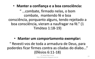 • Manter a confiança e a boa consciência:
       “ ...combate, firmado nelas, o bom
           combate, mantendo fé e boa
consciência, porquanto alguns, tendo rejeitado a
 boa consciência, vieram a naufragar na fé.” (1
                Timóteo 1:18-19)

    • Manter um comportamento exemplar:
 “ Revesti-vos de toda a armadura de Deus, para
poderdes ficar firmes contra as ciladas do diabo...”
                  (Efésios 6:11-18)
                          Pr. Almy Alves Junior
                                                      13
                   http://almyalves.blogspot.com.br
 