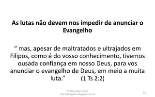 As lutas não devem nos impedir de anunciar o
                 Evangelho

 “ mas, apesar de maltratados e ultrajados em
Filipos, como é do vosso conhecimento, tivemos
    ousada confiança em nosso Deus, para vos
anunciar o evangelho de Deus, em meio a muita
               luta.”     (1 Ts 2:2)
                        Pr. Almy Alves Junior
                                                    15
                 http://almyalves.blogspot.com.br
 