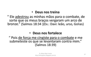 • Deus nos treina
“ Ele adestrou as minhas mãos para o combate, de
  sorte que os meus braços vergaram um arco de
bronze.” (Salmos 18:34 )(Ex.: Davi: leão, urso, Golias)

               • Deus nos fortalece
 “ Pois de força me cingiste para o combate e me
 submeteste os que se levantaram contra mim.”
                   (Salmos 18:39)

                          Pr. Almy Alves Junior
                                                      17
                   http://almyalves.blogspot.com.br
 