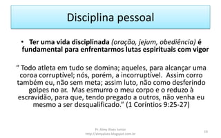 Disciplina pessoal
 • Ter uma vida disciplinada (oração, jejum, obediência) é
 fundamental para enfrentarmos lutas espirituais com vigor

“ Todo atleta em tudo se domina; aqueles, para alcançar uma
 coroa corruptível; nós, porém, a incorruptível. Assim corro
também eu, não sem meta; assim luto, não como desferindo
    golpes no ar. Mas esmurro o meu corpo e o reduzo à
 escravidão, para que, tendo pregado a outros, não venha eu
      mesmo a ser desqualificado.” (1 Coríntios 9:25-27)


                            Pr. Almy Alves Junior
                                                           19
                     http://almyalves.blogspot.com.br
 