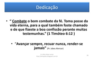 Dedicação

• “ Combate o bom combate da fé. Toma posse da
  vida eterna, para a qual também foste chamado
  e de que fizeste a boa confissão perante muitas
          testemunhas.” (1 Timóteo 6:12 )

   • “Avançar sempre, recuar nunca, render-se
                jamais” (Pr. Jabes Alencar)
                         Pr. Almy Alves Junior
                                                     20
                  http://almyalves.blogspot.com.br
 