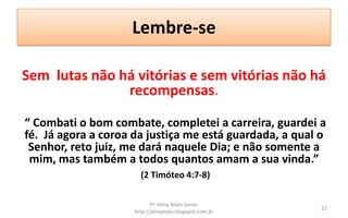 Lembre-se

Sem lutas não há vitórias e sem vitórias não há
               recompensas.

“ Combati o bom combate, completei a carreira, guardei a
fé. Já agora a coroa da justiça me está guardada, a qual o
 Senhor, reto juiz, me dará naquele Dia; e não somente a
 mim, mas também a todos quantos amam a sua vinda.”
                       (2 Timóteo 4:7-8)

                            Pr. Almy Alves Junior
                                                         22
                     http://almyalves.blogspot.com.br
 