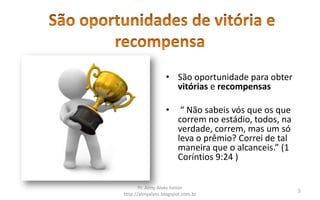 • São oportunidade para obter
                    vitórias e recompensas

                  •     “ Não sabeis vós que os que
                       correm no estádio, todos, na
                       verdade, correm, mas um só
                       leva o prêmio? Correi de tal
                       maneira que o alcanceis.” (1
                       Coríntios 9:24 )


       Pr. Almy Alves Junior
                                                      5
http://almyalves.blogspot.com.br
 