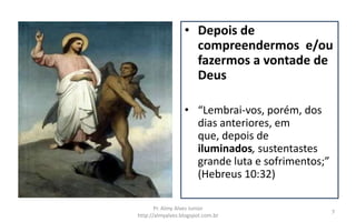 • Depois de
                    compreendermos e/ou
                    fazermos a vontade de
                    Deus

                  • “Lembrai-vos, porém, dos
                    dias anteriores, em
                    que, depois de
                    iluminados, sustentastes
                    grande luta e sofrimentos;”
                    (Hebreus 10:32)

       Pr. Almy Alves Junior
                                                  7
http://almyalves.blogspot.com.br
 
