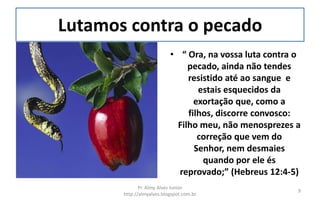 Lutamos contra o pecado
                           • “ Ora, na vossa luta contra o
                                pecado, ainda não tendes
                                resistido até ao sangue e
                                   estais esquecidos da
                                  exortação que, como a
                                filhos, discorre convosco:
                             Filho meu, não menosprezes a
                                   correção que vem do
                                  Senhor, nem desmaies
                                    quando por ele és
                             reprovado;” (Hebreus 12:4-5)
              Pr. Almy Alves Junior
                                                         9
       http://almyalves.blogspot.com.br
 