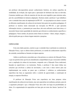  550
um professor não-especialista possuir conhecimento histórico, da cultura específica da
modalidade, da evolução, das regras para a apreciação do fenômeno das lutas na televisão,
Comentou também que a falta de materiais de luta não seria impeditivo para ministrar aulas,
pois há a possibilidade de inúmeras adaptações. Declarou ainda o professor 2 que trabalhava
com o conteúdo lutas antes da implantação da PPC-EF – ou seja propiciar aos alunos o acesso
às diferentes manifestações da cultura de movimento fazia parte da sua prática pedagógica. O
professor se mostrou muito interessado nas inovações da PPC-EF, a qual apresenta
informações iniciais, e, justamente por causa disso, não seria suficiente como fonte única, e é
necessário buscar maior quantidade de materiais que reforcem os conhecimentos específicos e
pedagógicos. Nesse sentido, ele procura outras fontes na internet - vídeos, artigos, imagens -,
além de pedir para que os alunos tragam materiais e pesquisas.
CONCLUSÃO
Com estes dados parciais, conclui-se que o conteúdo lutas é pertinente no contexto da
Educação Física, e que os saberes destes professores, no sentido de conhecimento específico
do conteúdo, assemelham-se bastante em alguns aspectos.
Ambos os professores concordam que a luta pertence ao contexto da Educação Física,
o que nos permite dizer que há um entendimento compartilhado de que é necessário trabalhar
com a ampliação da cultura de movimento, rompendo com a Educação Física tradicional,
baseada no esportivismo e no tecnicismo. Porém, o professor 2 deu maior ênfase nos
conceitos que envolvem a cultura de movimento, e este seria o único motivo para sua
implementação nas escolas, ao passo que o professor 1 enfatizou os conhecimentos
específicos das lutas ao argumentar sobre o controle da agressividade, a canalização de
energia, os aspectos filosóficos.
O professor de Educação Física sem experiência em lutas perpassa várias
manifestações da cultura de movimento, mas sem especializar em nenhuma; portanto, para ele
o argumento principal é que a Educação Física deva abrir um leque de possibilidades ao
aluno. Já a argumentação do especialista em lutas gira em torno dos fatores “positivos” da
luta.
 
 