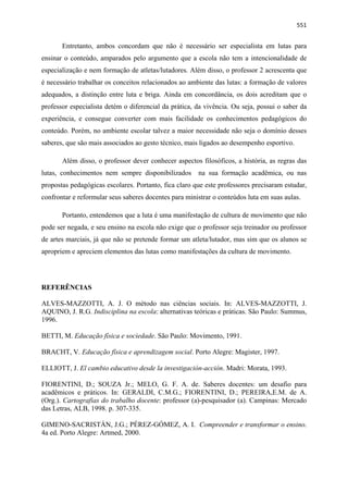   551
Entretanto, ambos concordam que não é necessário ser especialista em lutas para
ensinar o conteúdo, amparados pelo argumento que a escola não tem a intencionalidade de
especialização e nem formação de atletas/lutadores. Além disso, o professor 2 acrescenta que
é necessário trabalhar os conceitos relacionados ao ambiente das lutas: a formação de valores
adequados, a distinção entre luta e briga. Ainda em concordância, os dois acreditam que o
professor especialista detém o diferencial da prática, da vivência. Ou seja, possui o saber da
experiência, e consegue converter com mais facilidade os conhecimentos pedagógicos do
conteúdo. Porém, no ambiente escolar talvez a maior necessidade não seja o domínio desses
saberes, que são mais associados ao gesto técnico, mais ligados ao desempenho esportivo.
Além disso, o professor dever conhecer aspectos filosóficos, a história, as regras das
lutas, conhecimentos nem sempre disponibilizados na sua formação acadêmica, ou nas
propostas pedagógicas escolares. Portanto, fica claro que este professores precisaram estudar,
confrontar e reformular seus saberes docentes para ministrar o conteúdos luta em suas aulas.
Portanto, entendemos que a luta é uma manifestação de cultura de movimento que não
pode ser negada, e seu ensino na escola não exige que o professor seja treinador ou professor
de artes marciais, já que não se pretende formar um atleta/lutador, mas sim que os alunos se
apropriem e apreciem elementos das lutas como manifestações da cultura de movimento.
REFERÊNCIAS
ALVES-MAZZOTTI, A. J. O método nas ciências sociais. In: ALVES-MAZZOTTI, J.
AQUINO, J. R.G. Indisciplina na escola: alternativas teóricas e práticas. São Paulo: Summus,
1996.
BETTI, M. Educação física e sociedade. São Paulo: Movimento, 1991.
BRACHT, V. Educação física e aprendizagem social. Porto Alegre: Magister, 1997.
ELLIOTT, J. El cambio educativo desde la investigación-acción. Madri: Morata, 1993.
FIORENTINI, D.; SOUZA Jr.; MELO, G. F. A. de. Saberes docentes: um desafio para
acadêmicos e práticos. In: GERALDI, C.M.G.; FIORENTINI, D.; PEREIRA,E.M. de A.
(Org.). Cartografias do trabalho docente: professor (a)-pesquisador (a). Campinas: Mercado
das Letras, ALB, 1998. p. 307-335.
GIMENO-SACRISTÁN, J.G.; PÉREZ-GÓMEZ, A. I. Compreender e transformar o ensino.
4a ed. Porto Alegre: Artmed, 2000.
 
 
