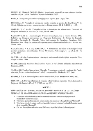   552
GRAUE, M. Elizabeth; WALSH, Daniel. Investigação etnográfica com crianças: teorias,
métodos e ética. Lisboa: Fundação Calouste Gulbenkian, 2003.
KUNZ, E. Transformação didático-pedagógica do esporte. Ijuí: Unijuí, 1994.
LIBÂNEO, J. C. Produção de saberes na escola: suspeitas e apostas. In: CANDAU, V. M.
(Org.). Didática, currículo e saberes escolares. Rio de Janeiro: DP & A, 2000. p. 11-45.
MARRIEL, L. C. et alii. Violência escolar e auto-estima de adolescentes. Cadernos de
Pesquisa, São Paulo, v.36, n.127, p. 35-50, jan-abr 2006.
NAKAMOTO, H. O. Sistematização de uma metodologia para o ensino da luta. 2005.
Relatório de Pesquisa apresentado ao Programa Institucional de Bolsas de Iniciação
Científica, Faculdade de Educação Física, Universidade de Campinas. Campinas, 2005.
Disponível em: <http://br.groups.yahoo.com/group/professorespesquisadores>. Acesso em:
20 mar 2009.
NASCIMENTO, P. R.B. do; ALMEIDA, L. A tematização das lutas na Educação Física
escolar: restrições e possibilidades. Revista Movimento. Porto Alegre, v. 13, n.3, p. 91-110,
set/dez 2007.
OLIVIER, J. C. Das brigas aos jogos com regras: enfrentando a indisciplina na escola. Porto
Alegre: Artmed, 2000.
PARANÁ (Estado). Educação física: ensino médio. 2ª ed. Curitiba: Secretaria de Estado da
Educação, 2006.
SÃO PAULO (Estado). Secretaria da Educação. Proposta curricular do estado de São Paulo:
educação física – ensino fundamental ciclo II e ensino médio. São Paulo: SEE, 2008.
SOARES, C. L et al. Metodologia do ensino da educação física. São Paulo: Cortez, 1992.
SPOSITO, M. P. Um breve balanço da pesquisa sobre violência escolar no Brasil. Educação e
Pesquisa. São Paulo, v. 27 n.1, 9. 87-103, jan-jun 2001.
ANEXO I
PROFESSOR 1: ENTREVISTA PARA PROFESSOR/TREINADOR DE LUTAS/ARTES
MARCIAIS DE ACADEMIAS OU OUTROS AMBIENTES NÃO-ESCOLARES
1- Fale sobre a sua história de envolvimento e trabalho com as lutas (especificar
modalidade ou modalidades)
2- Você acha que as lutas devem ser ensinadas nas aulas de Educação Física? Por quê?
3- Você acha possível para o professor que não tenha vivenciado/praticado lutas dar aulas
deste conteúdo? Por quê?
4- Em sua formação acadêmica (qual foi?) você teve disciplinas de lutas (quais)?
 
 