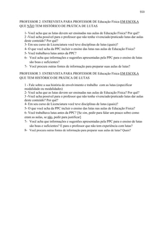  
 
553
PROFESSOR 2: ENTREVISTA PARA PROFESSOR DE Educação Física EM ESCOLA
QUE NÃO TEM HISTÓRICO DE PRÁTICA DE LUTAS
1- Você acha que as lutas devem ser ensinadas nas aulas de Educação Física? Por quê?
2 -Você acha possível para o professor que não tenha vivenciado/praticado lutas dar aulas
deste conteúdo? Por quê?
3- Em seu curso de Licenciatura você teve disciplinas de lutas (quais)?
4- O que você acha da PPC incluir o ensino das lutas nas aulas de Educação Física?
5- Você trabalhava lutas antes da PPC?
6- Você acha que informações e sugestões apresentadas pela PPC para o ensino de lutas
são boas e suficientes?
7- Você procura outras fontes de informação para preparar suas aulas de lutas?
PROFESSOR 3: ENTREVISTA PARA PROFESSOR DE Educação Física EM ESCOLA
QUE TEM HISTÓRICO DE PRÁTICA DE LUTAS
1 - Fale sobre a sua história de envolvimento e trabalho com as lutas (especificar
modalidade ou modalidades)
2- Você acha que as lutas devem ser ensinadas nas aulas de Educação Física? Por quê?
3 -Você acha possível para o professor que não tenha vivenciado/praticado lutas dar aulas
deste conteúdo? Por quê?
4- Em seu curso de Licenciatura você teve disciplinas de lutas (quais)?
5- O que você acha da PPC incluir o ensino das lutas nas aulas de Educação Física?
6- Você trabalhava lutas antes da PPC? [Se sim, pedir para falar um pouco sobre como
eram as aulas, se não, pedir para justificar]
7- Você acha que informações e sugestões apresentadas pela PPC para o ensino de lutas
são boas e suficientes? E para o professor que não tem experiência com lutas?
8- Você procura outras fontes de informação para preparar suas aulas de lutas? Quais?
 