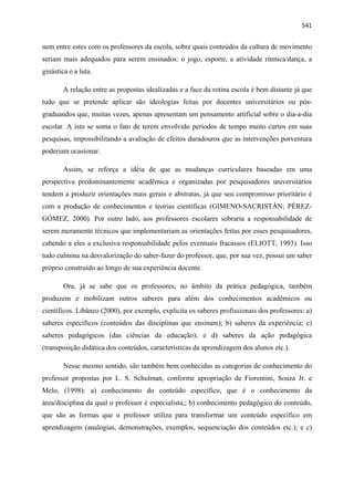   541
nem entre estes com os professores da escola, sobre quais conteúdos da cultura de movimento
seriam mais adequados para serem ensinados: o jogo, esporte, a atividade rítmica/dança, a
ginástica e a luta.
A relação entre as propostas idealizadas e a face da rotina escola é bem distante já que
tudo que se pretende aplicar são ideologias feitas por docentes universitários ou pós-
graduandos que, muitas vezes, apenas apresentam um pensamento artificial sobre o dia-a-dia
escolar. A isto se soma o fato de terem envolvido períodos de tempo muito curtos em suas
pesquisas, impossibilitando a avaliação de efeitos duradouros que as intervenções porventura
poderiam ocasionar.
Assim, se reforça a idéia de que as mudanças curriculares baseadas em uma
perspectiva predominantemente acadêmica e organizadas por pesquisadores universitários
tendem a produzir orientações mais gerais e abstratas, já que seu compromisso prioritário é
com a produção de conhecimentos e teorias científicas (GIMENO-SACRISTÁN; PÉREZ-
GÓMEZ, 2000). Por outro lado, aos professores escolares sobraria a responsabilidade de
serem meramente técnicos que implementariam as orientações feitas por esses pesquisadores,
cabendo a eles a exclusiva responsabilidade pelos eventuais fracassos (ELIOTT, 1993). Isso
tudo culmina na desvalorização do saber-fazer do professor, que, por sua vez, possui um saber
próprio construído ao longo de sua experiência docente.
Ora, já se sabe que os professores, no âmbito da prática pedagógica, também
produzem e mobilizam outros saberes para além dos conhecimentos acadêmicos ou
científicos. Libâneo (2000), por exemplo, explicita os saberes profissionais dos professores: a)
saberes específicos (conteúdos das disciplinas que ensinam); b) saberes da experiência; c)
saberes pedagógicos (das ciências da educação); e d) saberes da ação pedagógica
(transposição didática dos conteúdos, características da aprendizagem dos alunos etc.).
Nesse mesmo sentido, são também bem conhecidas as categorias de conhecimento do
professor propostas por L. S. Schulman, conforme apropriação de Fiorentini, Souza Jr. e
Melo, (1998): a) conhecimento do conteúdo específico, que é o conhecimento da
área/disciplina da qual o professor é especialista,; b) conhecimento pedagógico do conteúdo,
que são as formas que o professor utiliza para transformar um conteúdo específico em
aprendizagem (analogias, demonstrações, exemplos, sequenciação dos conteúdos etc.); e c)
 
 