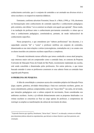   542
conhecimento curricular, que é o conjunto de conteúdos a ser ensinado nos diversos níveis e
séries escolares e os respectivos materiais didáticos.
Entretanto, conforme advertem Fiorentini, Souza Jr. e Melo, (1998, p. 110), dicotomia
ou hierarquização entre conhecimento do conteúdo específico e conhecimento pedagógico;
pelo contrário, este último “vai se construir na relação com aquele que aprende”. Desse modo,
é na mediação do professor entre o conhecimento previamente construído e o aluno que se
situa o conhecimento pedagógico, constituindo-se, portanto, de modo indissociável do
conhecimento específico.
Nessa perspectiva, o que entendemos por “saberes profissionais” dos docentes, é a
capacidade concreta “de” e “como” o professor mobiliza um conjunto de conteúdos,
dinamizando-os nas inter-relações e atritos (convergências, contradições etc.), no conato com
os alunos inseridos em contextos escolares específicos e complexos.
É baseado inicialmente nessas reflexões que temos conduzido a nossa atual pesquisa,
cujo interesse maior está em compreender como o conteúdo lutas, no contexto da Proposta
Curricular de Educação Física do Estado de São Paulo, recentemente implantada nas escolas,
está sendo concebida e dinamizadas pelos professores. Em outras palavras, o que temos
buscado entender é como os professores constroem os seus saberes frente ao conteúdo lutas
sugerido pela Proposta.
O PROBLEMA DE PESQUISA
A falta de consolidação e consensos acerca dos conteúdos próprios da Educação Física
(jogo, esporte, ginástica, atividade rítmica/dança e luta) nos currículos escolares, geram, no
nosso entendimento, práticas compreendidas como um “lassez-faire1
” nas aulas, de tal modo,
que intenções pedagógicas com a cultura corporal de movimento, ficam consideradas nos
ambientes escolares. Assim, o já referido distanciamento entre as propostas idealizadas e as
rotinas escolares se concretiza ao ficar ao cargo apenas do professor, o compromisso de
restringir ou ampliar as manifestações da cultura de movimento do aluno.
                                                            
1
Expressão francesa que significa, literalmente, "deixar fazer", "deixar ir"; na educação, costuma ser utilizada
para denominar práticas educativas espontaneístas, que deixam os alunos fazerem o que bem quiserem, sem
orientação.
 
 