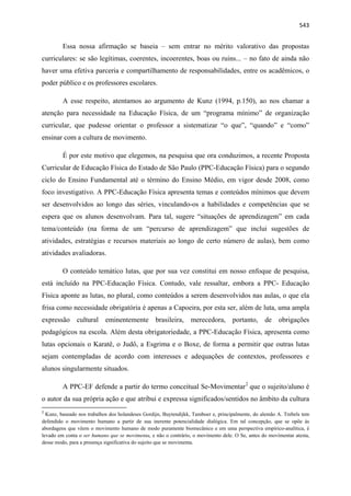   543
Essa nossa afirmação se baseia – sem entrar no mérito valorativo das propostas
curriculares: se são legítimas, coerentes, incoerentes, boas ou ruins... – no fato de ainda não
haver uma efetiva parceria e compartilhamento de responsabilidades, entre os acadêmicos, o
poder público e os professores escolares.
A esse respeito, atentamos ao argumento de Kunz (1994, p.150), ao nos chamar a
atenção para necessidade na Educação Física, de um “programa mínimo” de organização
curricular, que pudesse orientar o professor a sistematizar “o que”, “quando” e “como”
ensinar com a cultura de movimento.
É por este motivo que elegemos, na pesquisa que ora conduzimos, a recente Proposta
Curricular de Educação Física do Estado de São Paulo (PPC-Educação Física) para o segundo
ciclo do Ensino Fundamental até o término do Ensino Médio, em vigor desde 2008, como
foco investigativo. A PPC-Educação Física apresenta temas e conteúdos mínimos que devem
ser desenvolvidos ao longo das séries, vinculando-os a habilidades e competências que se
espera que os alunos desenvolvam. Para tal, sugere “situações de aprendizagem” em cada
tema/conteúdo (na forma de um “percurso de aprendizagem” que inclui sugestões de
atividades, estratégias e recursos materiais ao longo de certo número de aulas), bem como
atividades avaliadoras.
O conteúdo temático lutas, que por sua vez constitui em nosso enfoque de pesquisa,
está incluído na PPC-Educação Física. Contudo, vale ressaltar, embora a PPC- Educação
Física aponte as lutas, no plural, como conteúdos a serem desenvolvidos nas aulas, o que ela
frisa como necessidade obrigatória é apenas a Capoeira, por esta ser, além de luta, uma ampla
expressão cultural eminentemente brasileira, merecedora, portanto, de obrigações
pedagógicos na escola. Além desta obrigatoriedade, a PPC-Educação Física, apresenta como
lutas opcionais o Karatê, o Judô, a Esgrima e o Boxe, de forma a permitir que outras lutas
sejam contempladas de acordo com interesses e adequações de contextos, professores e
alunos singularmente situados.
                                                           
A PPC-EF defende a partir do termo conceitual Se-Movimentar2
que o sujeito/aluno é
o autor da sua própria ação e que atribui e expressa significados/sentidos no âmbito da cultura
 
2
 Kunz, baseado nos trabalhos dos holandeses Gordijn, Buytendijkk, Tamboer e, principalmente, do alemão A. Trebels tem
defendido o movimento humano a partir de sua inerente potencialidade dialógica. Em tal concepção, que se opõe às
abordagens que vêem o movimento humano de modo puramente biomecânico e em uma perspectiva empírico-analítica, é
levado em conta o ser humano que se movimenta, e não o contrário, o movimento dele. O Se, antes do movimentar atesta,
desse modo, para a presença significativa do sujeito que se movimenta. 
 
 