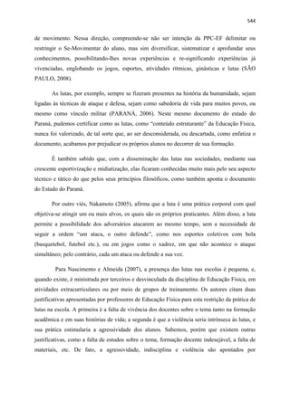   544
de movimento. Nessa direção, compreende-se não ser intenção da PPC-EF delimitar ou
restringir o Se-Movimentar do aluno, mas sim diversificar, sistematizar e aprofundar seus
conhecimentos, possibilitando-lhes novas experiências e re-significando experiências já
vivenciadas, englobando os jogos, esportes, atividades rítmicas, ginásticas e lutas (SÃO
PAULO, 2008).
As lutas, por exemplo, sempre se fizeram presentes na história da humanidade, sejam
ligadas às técnicas de ataque e defesa, sejam como sabedoria de vida para muitos povos, ou
mesmo como vínculo militar (PARANÁ, 2006). Neste mesmo documento do estado do
Paraná, pudemos certificar como as lutas, como “conteúdo estruturante” da Educação Física,
nunca foi valorizado, de tal sorte que, ao ser desconsiderada, ou descartada, como enfatiza o
documento, acabamos por prejudicar os próprios alunos no decorrer de sua formação.
É também sabido que, com a disseminação das lutas nas sociedades, mediante sua
crescente esportivização e midiatização, elas ficaram conhecidas muito mais pelo seu aspecto
técnico e tático do que pelos seus princípios filosóficos, como também aponta o documento
do Estado do Paraná.
Por outro viés, Nakamoto (2005), afirma que a luta é uma prática corporal com qual
objetiva-se atingir um ou mais alvos, os quais são os próprios praticantes. Além disso, a luta
permite a possibilidade dos adversários atacarem ao mesmo tempo, sem a necessidade de
seguir a ordem “um ataca, o outro defende”, como nos esportes coletivos com bola
(basquetebol, futebol etc.), ou em jogos como o xadrez, em que não acontece o ataque
simultâneo; pelo contrário, cada um ataca ou defende a sua vez.
Para Nascimento e Almeida (2007), a presença das lutas nas escolas é pequena, e,
quando existe, é ministrada por terceiros e desvinculada da disciplina de Educação Física, em
atividades extracurriculares ou por meio de grupos de treinamento. Os autores citam duas
justificativas apresentadas por professores de Educação Física para esta restrição da prática de
lutas na escola. A primeira é a falta de vivência dos docentes sobre o tema tanto na formação
acadêmica e em suas histórias de vida; a segunda é que a violência seria intrínseca às lutas, e
sua prática estimularia a agressividade dos alunos. Sabemos, porém que existem outras
justificativas, como a falta de estudos sobre o tema, formação docente indesejável, a falta de
materiais, etc. De fato, a agressividade, indisciplina e violência são apontados por
 
 