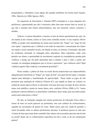   545
pesquisadores e educadores como alguns dos grandes problemas da Escola atual (Aquino,
1996; Marriel et al. 2006; Sposito, 2001).
No argumento de Nascimento e Almeida (2007) contrapõe-se a essas alegações dos
professores, argumentando que não é necessário saber lutar para ensinar lutas na escola, já
que não é intenção dela formar atletas/lutadores, mas sim transmitir valores, conceitos e
atitudes.
Todavia, é comum educadores e mesmos os pais de alunos questionarem por quê, em
um mundo já tão violento, incluir as Lutas como conteúdo escolar. A esse respeito, Olivier
(2000), ao propor uma metodologia de ensino para transitar das “brigas” aos “jogos de luta
com regras”, argumenta que a violência é um modo de expressão e comunicação dos alunos
em reação a certas interações sociais, em relação ao meio, ao estresse, à frustração, não pode
ser totalmente eliminada ou subjugada pelos educadores. Mais importante, então seria
permitir aos alunos a oportunidade de encontrarem respostas às conseqüências geradas pela
violência, o perigo que ela pode representar para si próprio e para o outro, a partir, por
exemplo, de estratégias pedagógicas que os levem a questionar: “que violências sofro? Qual
violência suporto? Que violência é socialmente permitida?”.
Nesse sentido, a prática de lutas na escola deverá proporcionar um tempo/ambiente
adequado para transformar as “brigas” em “jogos de luta”, nos quais haverá regras e situações
seguras para liberação e transformação de agressividade. Desse modo os jogos de luta
permitem uma simulação da violência (“brincar de”), que impede ao aluno ser violento, no
sentido de causar agravos físicos ao adversário. Isto quer dizer que nos jogos de luta a derrota
nunca será maléfica a ponto de causar danos, pois, conforme Olivier (2000, p.13): “nunca
produzem a derrota definitiva ou destruidora; contribuem, desse modo, para sua relativização,
assim como relativizam a vitória.”
De fato, as limitações alegadas por muitos professores de Educação Física sobre o
ensino de lutas na escola parecem ser pertinentes, mas com carência de esclarecimentos,
seguidos de reavaliações de pontos de vistas. Sendo assim, para nós, ainda há questões a
serem levantadas sobre os saberes profissionais docentes: O professor precisa ter tido uma
vivência de lutas para tratar deste conteúdo? Que saberes são necessários para dar aula de luta
na escola? Quais são os conhecimentos específicos da luta e como se dá sua transposição
prática?
 
 